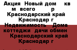 Акция! Новый дом 54 кв.м. всего 450000 р.! - Краснодарский край, Краснодар г. Недвижимость » Дома, коттеджи, дачи обмен   . Краснодарский край,Краснодар г.